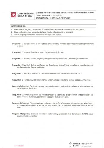 UNIVERSIDAD Evaluación de Bachillerato para Acceso a la Universidad EBAU DE LA RIOJA Curso Académico 20202021 ASIGNATURA HISTORIA DE ESPAÑA INSTRUCCIONES 1 El estudiante elegirá y contestará a SOLO CINCO preguntas de entre todas las propuestas 2 Si se contestan a más preguntas de las indicadas el exceso no se corregirá 3 Todas las preguntas tienen la misma puntuación dos puntos Pregunta 1 2 puntos Define el concepto de romanización y describe los medios empleados para llevarla a cabo Pregunta 2…