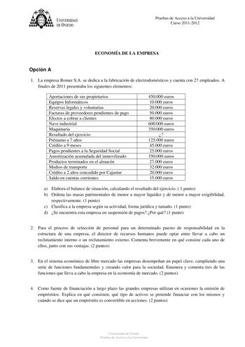 U IVERSIDAD DEVIEDO Pruebas de Acceso a la Universidad Curso 20112012 ECONOMÍA DE LA EMPRESA Opción A 1 La empresa Romer SA se dedica a la fabricación de electrodomésticos y cuenta con 27 empleados A finales de 2011 presentaba los siguientes elementos Aportaciones de sus propietarios Equipos Informáticos Reservas legales y voluntarias Facturas de proveedores pendientes de pago Efectos a cobrar a clientes Nave industrial Maquinaria Resultado del ejercicio Préstamo a 7 años Crédito a 9 meses Pago…