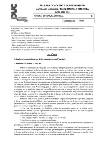 PRUEBAS DE ACCESO A LA UNIVERSIDAD MATERIAS DE MODALIDAD FASES GENERAL Y ESPECÍFICA CURSO 20152016 MATERIA LITERATURA UNIVERSAL  Convocatoria JUNIO EL ALUMNO DEBE ELEGIR UNA DE LAS DOS OPCIONES A o B SIN MEZCLARLAS NI INTERCAMBIAR TEXTOS O PREGUNTAS CRITERIOS DE CALIFICACIÓN ILa calificación del Comentario de Texto tiene una valoración de 7 puntos desglosados así  2 puntos para la Situación correcta y completa  2 para el adecuado y correcto análisis del Contenido  2 para el completo y acertado …