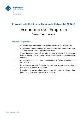 Prova de batxillerat per a laccés a la Universitat PBAU Economia de lEmpresa Versió en catal Instruccions generals  No podeu llegir lenunciat fins que el professor no us autoritzi  No us podeu moure del lloc per demanar dubtes sobre lexamen sinó que heu de ferho des del vostre lloc  Durant lexamen no est perms emprar telfon mbil lhaureu de tenir apagat dins la bossa rellotge ni qualsevol altre dispositiu electrnic  Recordau aferrar letiqueta identificadora al full de respostes als llocs indicat…