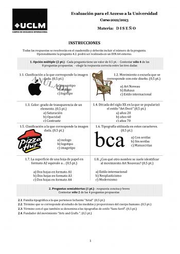 Evaluación para el Acceso a la Universidad Curso 20222023 Materia D I S E Ñ O INSTRUCCIONES Todas las respuestas se resolverán en el cuadernillo y deberán incluir el número de la pregunta Opcionalmente la pregunta 42 podrá ser realizada en un DIN A4 externo 1 Opción múltiple 2 pt  Cada pregunta tiene un valor de 05 pt  Contestar sólo 4 de las 8 preguntas propuestas  elegir la respuesta correcta entre las tres dadas 11 Clasificación a la que corresponde la imagen dada 05 pt a imagotipo b isologo…