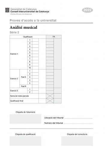 Proves daccés a la universitat Anlisi musical Srie 2 Qualificació TR 1 2 3 4 5 Exercici 1 6 7 8 9 10 1 2 Part A 3 Exercici 2 4 5 Part B Exercici 3 1 2 Suma de notes parcials Qualificació final 2022 Etiqueta de lalumnea Ubicació del tribunal  Número del tribunal  Etiqueta de qualificació Etiqueta del correctora Aquesta prova consta de tres exercicis i siniciar amb les audicions en qu es basen lexercici 1 i lexercici 2 Exercici 1 4 punts 04 punts per cada qestió No hi haur descomptes de penalitza…