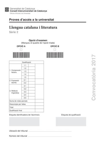 Proves daccés a la universitat Llengua catalana i literatura Srie 2 Opció dexamen Marqueu el quadre de lopció triada OPCIÓ A OPCIÓ B Convocatria 2017 Qualificació 11 12 1 C omprensió lectora 13 14 15 2 Expressió 21 escrita 22 31 32 3 R eflexió lingística 33 34 35 Suma de notes parcials Descompte per faltes Total Qualificació final Etiqueta identificadora de lalumnea Etiqueta de qualificació Ubicació del tribunal  Número del tribunal  La prova consta de tres parts 1 comprensió lectora 2 expressi…