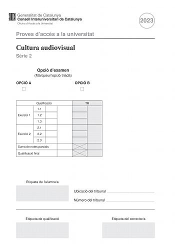 Proves daccés a la universitat Cultura audiovisual Srie 2 Opció dexamen Marqueu lopció triada OPCIÓ A OPCIÓ B Qualificació TR 11 Exercici 1 12 13 21 Exercici 2 22 23 Suma de notes parcials Qualificació final 2023 Etiqueta de lalumnea Ubicació del tribunal  Número del tribunal  Etiqueta de qualificació Etiqueta del correctora Feu lexercici 1 i escolliu UNA de les dues opcions A o B de lexercici 2 Exercici 1 3 punts en total Responeu duna manera concisa a DUES de les tres qestions segents 11 Qu é…