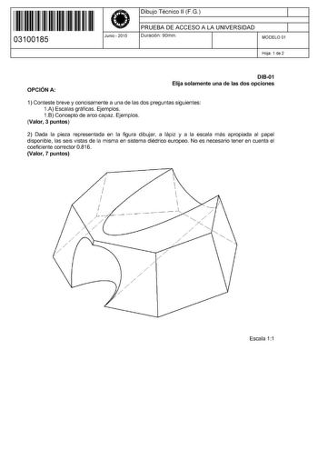 11 1111 1 111 111 11 11 1 11 03100185  Junio  2015 Dibujo Técnico 11 FG 1 PRUEBA DE ACCESO A LA UNIVERSIDAD Duración 90min 1 MODELO 01 Hoja 1 de 2 OPCIÓN A DI801 Elija solamente una de las dos opciones 1 Conteste breve y concisamente a una de las dos preguntas siguientes 1A Escalas gráficas Ejemplos 1B Concepto de arco capaz Ejemplos Valor 3 puntos 2 Dada la pieza representada en la figura dibujar a lápiz y a la escala más apropiada al papel disponible las seis vistas de la misma en sistema dié…