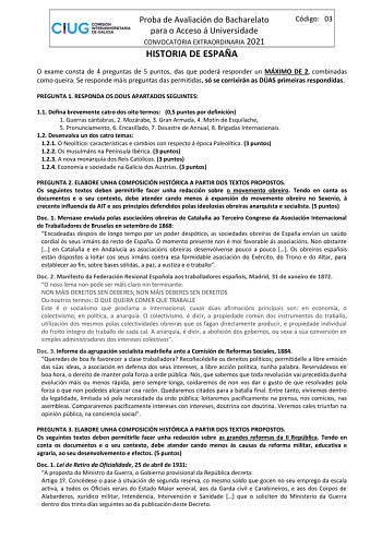 Proba de Avaliación do Bacharelato para o Acceso á Universidade CONVOCATORIA EXTRAORDINARIA 2021 HISTORIA DE ESPAÑA Código 03 O exame consta de 4 preguntas de 5 puntos das que poderá responder un MÁXIMO DE 2 combinadas como queira Se responde máis preguntas das permitidas só se corrixirán as DÚAS primeiras respondidas PREGUNTA 1 RESPONDA OS DOUS APARTADOS SEGUINTES 11 Defina brevemente catro dos oito termos 05 puntos por definición 1 Guerras cántabras 2 Mozárabe 3 Gran Armada 4 Motín de Esquila…