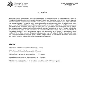 UNIVERSIDAD DE VIEDO Vicerrectorado de Estudiantes ÁREA DE ORIENTACIÓN UNIVERSITARIA ALEMÁN Pruebas de Aptitud para el Acceso a la Universidad 1999 LOGSE Sabine und Wolfram jungverheiratet mde von der langen Fahrt packen ihre Koffer aus Sie haben ein schnes Zimmer im 9 Stock des Hotels bekommen und wollen sich ausruhen Wolfram sagt Du Sabine weisst du was  ich gehe noch mal eben nach unten und besorge uns etwas zu trinken  es ist immer gut wenn man etwas im Zimmer hat Sabine hlt das fr eine gut…