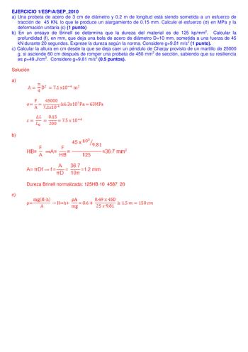 EJERCICIO 1ESPASEP2010 a Una probeta de acero de 3 cm de diámetro y 02 m de longitud está siendo sometida a un esfuerzo de tracción de 45 KN lo que le produce un alargamiento de 015 mm Calcule el esfuerzo  en MPa y la deformación unitaria  1 punto b En un ensayo de Brinell se determina que la dureza del material es de 125 kpmm2 Calcular la profundidad f en mm que deja una bola de acero de diámetro D10 mm sometida a una fuerza de 45 kN durante 20 segundos Exprese la dureza según la norma Conside…