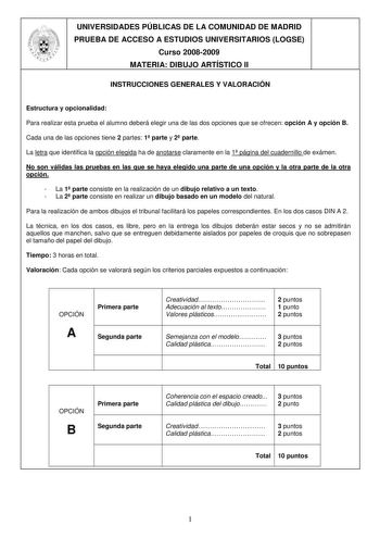 UNIVERSIDADES PÚBLICAS DE LA COMUNIDAD DE MADRID PRUEBA DE ACCESO A ESTUDIOS UNIVERSITARIOS LOGSE Curso 20082009 MATERIA DIBUJO ARTÍSTICO II INSTRUCCIONES GENERALES Y VALORACIÓN Estructura y opcionalidad Para realizar esta prueba el alumno deberá elegir una de las dos opciones que se ofrecen opción A y opción B Cada una de las opciones tiene 2 partes 1 parte y 2 parte La letra que identifica la opción elegida ha de anotarse claramente en la 1 página del cuadernillo de exámen No son válidas las …