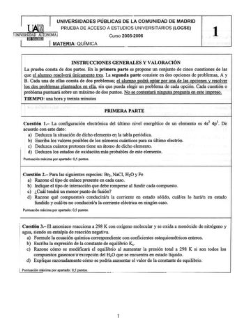 UNIVERSIDADES PÚBLICAS DE LA COMUNIDAD DE MADRID  PRUEBA DE ACCESO A ESTUDIOS UNIVERSITARIOS LOGSE UN IVERSrnID1ADm1AmU11TONOMAJ Curso 20052006 1 MATERIA QUÍMICA INSTRUCCIONES GENERALES Y VALORACIÓN La prueba consta de dos partes En la primera parte se propone un conjunto de cinco cuestiones de las que el alumno resolverá únicamente tres La segunda parte consiste en dos opciones de problemas A y B Cada una de ellas consta de dos problemas el alumno godrá ogtar gor una de las ogciones y resolver…