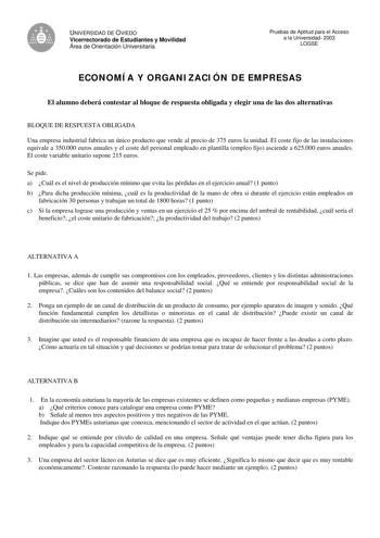 UNIVERSIDAD DE OVIEDO Vicerrectorado de Estudiantes y Movilidad Área de Orientación Universitaria Pruebas de Aptitud para el Acceso a la Universidad 2003 LOGSE ECONOMÍA Y ORGANIZACIÓN DE EMPRESAS El alumno deberá contestar al bloque de respuesta obligada y elegir una de las dos alternativas BLOQUE DE RESPUESTA OBLIGADA Una empresa industrial fabrica un único producto que vende al precio de 375 euros la unidad El coste fijo de las instalaciones equivale a 350000 euros anuales y el coste del pers…