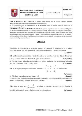 Pruebas de Acceso a enseñanzas universitarias oficiales de grado Castilla y León MATEMÁTICAS II EJERCICIO N Páginas 2 INDICACIONES 1 OPTATIVIDAD El alumno deberá escoger una de las dos opciones pudiendo desarrollar los cuatro ejercicios de la misma en el orden que desee 2 Se permitirá el uso de calculadoras no programables que no admitan memoria para texto ni representaciones gráficas CRITERIOS GENERALES DE EVALUACIÓN Cada ejercicio se puntuará sobre un máximo de 25 puntos Se observarán fundame…