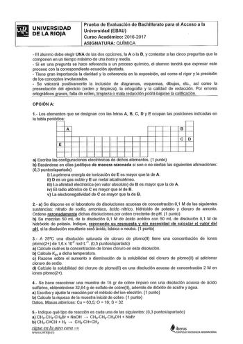 UNIVERSIDAD DE LA RIOJA Prueba de Evaluación de Bachillerato para el Acceso a la Universidad EBAU Curso Académico 20162017 ASIGNATURA QUMICA  El alumno debe elegir UNA de las dos opciones la A o la B y contestar a las cinco preguntas que la componen en un tiempo máximo de una hora y media  Si en una pregunta se hace referencia a un proceso qulmico el alumno tendrá que expresar este proceso con la correspondiente ecuación ajustada  Tiene gran importancia la claridad y la coherencia en la exposic…