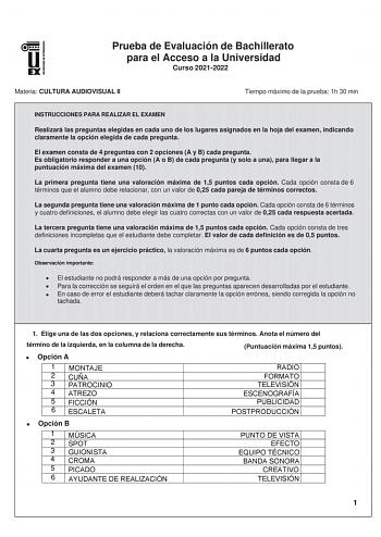 Prueba de Evaluación de Bachillerato para el Acceso a la Universidad Curso 20212022 Materia CULTURA AUDIOVISUAL II Tiempo máximo de la prueba 1h 30 min INSTRUCCIONES PARA REALIZAR EL EXAMEN Realizará las preguntas elegidas en cada uno de los lugares asignados en la hoja del examen indicando claramente la opción elegida de cada pregunta El examen consta de 4 preguntas con 2 opciones A y B cada pregunta Es obligatorio responder a una opción A o B de cada pregunta y solo a una para llegar a la pun…