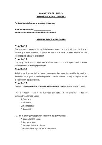 ASIGNATURA DE IMAGEN PRUEBA N4 CURSO 20022003 Puntuación máxima de la prueba 10 puntos Puntuación obtenida  PRIMERA PARTE CUESTIONES Pregunta n 1 Cita y comenta brevemente las distintas posiciones que puede adoptar una lámpara cuando queremos iluminar un personaje con luz artificial Puedes realizar dibujos sencillos para apoyar la explicación Pregunta n 2 Enuncia y define las funciones del texto en relación con la imagen cuando ambos intervienen en un mensaje publicitario Pregunta n 3 Señala y …