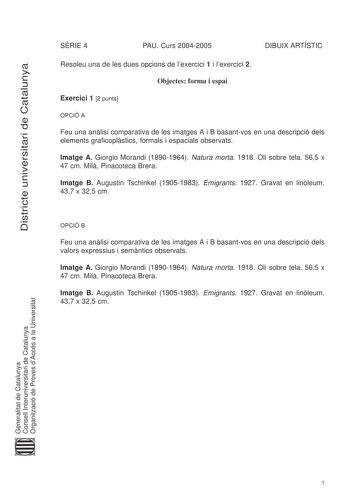 Districte universitari de Catalunya SRIE 4 PAU Curs 20042005 DIBUIX ARTÍSTIC Resoleu una de les dues opcions de lexercici 1 i lexercici 2 Objectes forma i espai Exercici 1 2 punts OPCIÓ A Feu una anlisi comparativa de les imatges A i B basantvos en una descripció dels elements graficoplstics formals i espacials observats Imatge A Giorgio Morandi 18901964 Natura morta 1918 Oli sobre tela 565 x 47 cm Mil Pinacoteca Brera Imatge B Augustin Tschinkel 19051983 Emigrants 1927 Gravat en linleum 437 x …