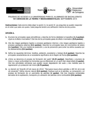 UNIVERSIDAD DE 1 MURCIA Ih Región de Murcia Universidad Politécnica de Cartagena PRUEBAS DE ACCESO A LA UNIVERSIDAD PARA EL ALUMNADO DE BACHILLERATO 141 CIENCIAS DE LA TIERRA Y MEDIOAMBIENTALES SEPTIEMBRE 2014 Instrucciones Cada alumno debe elegir la opción A o la opción B Las preguntas se pueden responder en el orden que cada uno quiera Cada pregunta tendrá una calificación máxima de dos puntos OPCIÓN A 1 Enumere las principales capas atmosféricas y describa de forma detallada la troposfera 12…