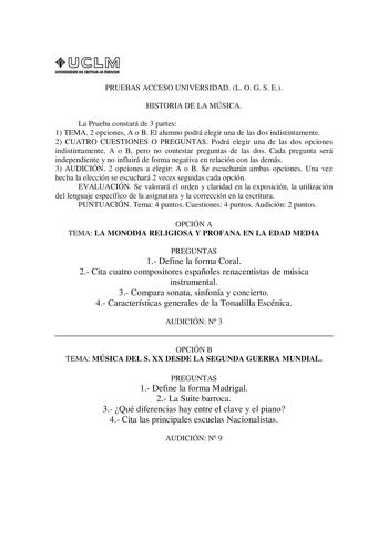 URIVERSIDAD Di CAITlllAIA mAnCHA1 PRUEBAS ACCESO UNIVERSIDAD L O G S E HISTORIA DE LA MÚSICA La Prueba constará de 3 partes 1 TEMA 2 opciones A o B El alumno podrá elegir una de las dos indistintamente 2 CUATRO CUESTIONES O PREGUNTAS Podrá elegir una de las dos opciones indistintamente A o B pero no contestar preguntas de las dos Cada pregunta será independiente y no influirá de forma negativa en relación con las demás 3 AUDICIÓN 2 opciones a elegir A o B Se escucharán ambas opciones Una vez he…