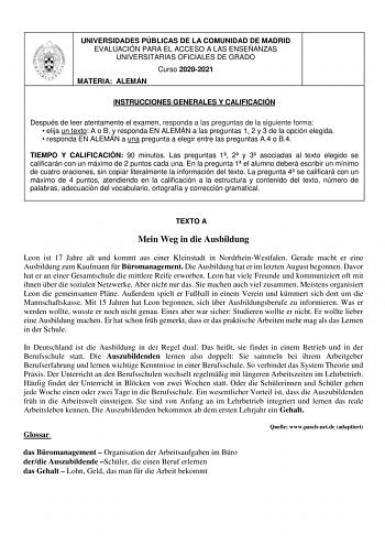 UNIVERSIDADES PÚBLICAS DE LA COMUNIDAD DE MADRID EVALUACIÓN PARA EL ACCESO A LAS ENSEÑANZAS UNIVERSITARIAS OFICIALES DE GRADO Curso 20202021 MATERIA ALEMÁN INSTRUCCIONES GENERALES Y CALIFICACIÓN Después de leer atentamente el examen responda a las preguntas de la siguiente forma  elija un texto A o B y responda EN ALEMÁN a las preguntas 1 2 y 3 de la opción elegida  responda EN ALEMÁN a una pregunta a elegir entre las preguntas A4 o B4 TIEMPO Y CALIFICACIÓN 90 minutos Las preguntas 1 2 y 3 asoc…