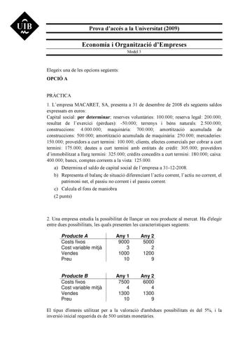 UIB M Prova daccés a la Universitat 2009 Economia i Organització dEmpreses Model 3 Elegeix una de les opcions segents OPCIÓ A PRCTICA 1 Lempresa MACARET SA presenta a 31 de desembre de 2008 els segents saldos expressats en euros Capital social per determinar reserves voluntries 100000 reserva legal 200000 resultat de lexercici prdues 50000 terrenys i béns naturals 2500000 construccions 4000000 maquinria 700000 amortització acumulada de construccions 500000 amortització acumulada de maquinria 25…