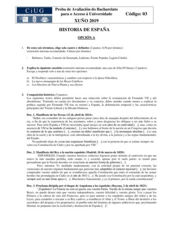 Proba de Avaliación do Bacharelato para o Acceso á Universidade XUÑO 2019 HISTORIA DE ESPAÑA OPCIÓN A Código 03 1 De estos seis términos elige solo cuatro y defínelos 2 puntos 050 por término extensión máxima recomendada 4 líneas por término  Bárbaros Taifas Catastro de Ensenada Ludismo Frente Popular Legión Cóndor 2 Explica la siguiente cuestión extensión máxima recomendada una cara de folio30 líneas 3 puntos Escoge y responde solo a una de estas tres opciones a El Neolítico características y …