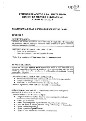 PRUEBAS DE ACCESO A LA UNIVERSIDAD EXAMEN DE CULTURA AUDIOVISUAL CURSO 20122013 REALIZAR UNA DE LAS 2 OPCIONES PROPUESTAS A o B OPCION A Al PARTE TEÓRICA Desarrolla por escrito el siguiente tema Sistemas de captación y tratamiento de imágenes fijas Si precisaras introducir alguna imagen que ayude a explicar algún concepto puedes hacerlo CRITERIOS DE EVALUACIÓN PARA ESTA PRUEBA  Desarrollo de los conceptos  Uso de terminología y vocabulario propios del tema  Valor de la prueba Al 35 de la nota f…