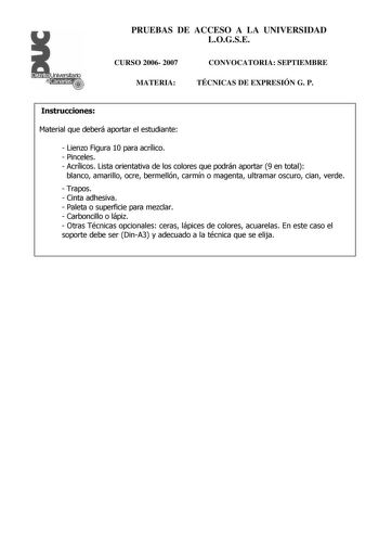 Distrito r    Canarias  PRUEBAS DE ACCESO A LA UNIVERSIDAD LOGSE CURSO 2006 2007 MATERIA CONVOCATORIA SEPTIEMBRE TÉCNICAS DE EXPRESIÓN G P Instrucciones Material que deberá aportar el estudiante  Lienzo Figura 10 para acrílico  Pinceles  Acrílicos Lista orientativa de los colores que podrán aportar 9 en total blanco amarillo ocre bermellón carmín o magenta ultramar oscuro cian verde  Trapos  Cinta adhesiva  Paleta o superficie para mezclar  Carboncillo o lápiz  Otras Técnicas opcionales ceras l…