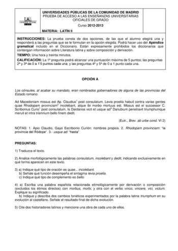 1 UNIVERSIDAD AUTONOMA 1 IDlllllillll UNIVERSIDADES PÚBLICAS DE LA COMUNIDAD DE MADRID PRUEBA DE ACCESO A LAS ENSEÑANZAS UNIVERSITARIAS OFICIALES DE GRADO Curso 20122013 MATERIA LATÍN II INSTRUCCIONES La prueba consta de dos opciones de las que el alumno elegirá una y responderá a las preguntas que se le formulan en la opción elegida Podrá hacer uso del Apéndice gramatical incluido en el Diccionario Están expresamente prohibidos los diccionarios que contengan información sobre Literatura latina…