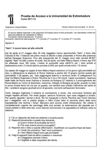 u EX Prueba de Acceso a la Universidad de Extremadura Curso 201112 Asignatura Lengua Italiana Tiempo máximo de la prueba 1h 30 min El alumno deberá responder a las preguntas formuladas sobre el texto propuesto Las respuestas a todos los ejercicios deberán ser realizadas en italiano Puntuación máxima del ejercicio 1Opuntos     Puntuación máxima de cada pregunta 1 4 puntos 2 2 puntos 3 2 puntos 4 2 puntos Opción A ltalo il nuovo treno ad alta velocita Dal 28 aprile al 21 maggio oltre 45 mila viag…