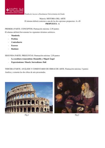 Prueba de Acceso a Enseñanzas Universitarias de Grado Materia HISTORIA DEL ARTE El alumno deberá contestar a una de las dos opciones propuestas A o B PROPUESTA A PRIMERA PARTE CONCEPTOS Puntuación máxima 250 puntos El alumno definirá brevemente los siguientes términos artísticos  Mandorla  Pechina  Contrafuerte  Escorzo  Bauhaus SEGUNDA PARTE PREGUNTAS Puntuación máxima 250 puntos  La escultura renacentista Donatello y Miguel Ángel  Expresionismo Munch Surrealismo Dalí TERCERA PARTE ANÁLISIS Y …