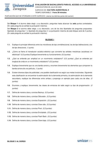 EVALUACIÓN DE BACHILLERATO PARA EL ACCESO A LA UNIVERSIDAD CONVOCATORIA DE JULIO DE 2020 EJERCICIO DE CULTURA AUDIOVISUAL II TIEMPO DISPONIBLE 1 hora 30 minutos PUNTUACIÓN QUE SE OTORGARÁ A ESTE EJERCICIO véanse las distintas partes del examen Del Bloque 1 el alumno debe elegir a su discreción preguntas hasta alcanzar los seis puntos contestados En cada pregunta se señala la puntuación máxima Del Bloque 2 el alumno debe elegir a su discreción uno de los dos Apartados de preguntas propuestas Apa…