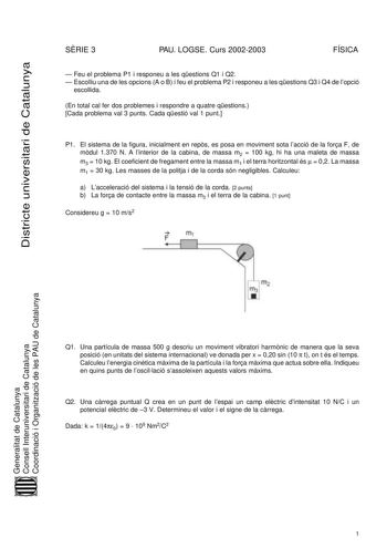 Districte universitari de Catalunya SRIE 3 PAU LOGSE Curs 20022003 FÍSICA  Feu el problema P1 i responeu a les qestions Q1 i Q2  Escolliu una de les opcions A o B i feu el problema P2 i responeu a les qestions Q3 i Q4 de lopció escollida En total cal fer dos problemes i respondre a quatre qestions Cada problema val 3 punts Cada qestió val 1 punt P1 El sistema de la figura inicialment en reps es posa en moviment sota lacció de la fora F de mdul 1370 N A linterior de la cabina de massa m2  100 kg…