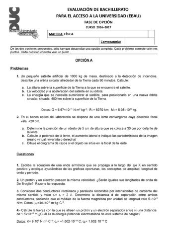 EVALUACIÓN DE BACHILLERATO PARA EL ACCESO A LA UNIVERSIDAD EBAU FASE DE OPCIÓN CURSO 20162017 MATERIA FÍSICA Convocatoria De las dos opciones propuestas sólo hay que desarrollar una opción completa Cada problema correcto vale tres puntos Cada cuestión correcta vale un punto OPCIÓN A Problemas 1 Un pequeño satélite artificial de 1000 kg de masa destinado a la detección de incendios describe una órbita circular alrededor de la Tierra cada 90 minutos Calcule a La altura sobre la superficie de la T…