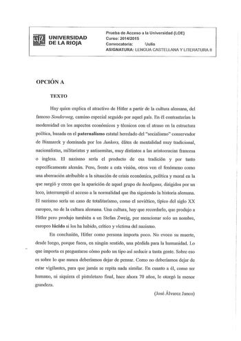 UNIVERSIDAD DE LA RIOJA Prueba de Acceso a la Universidad LOE Curso 20142015 Convocatoria fJulio ASIGNATURA LENGUA CASTELLANA Y LITERATURA 11 OPCIÓN A TEXTO Hay quien explica el atractivo de Hitler a partir de la cultura alemana del famoso Sonderweg carnino especial seguido por aquel país En él contrastarían la modernidad en los aspectos económicos y técnicos con el atraso en la estructura política basada en el paternalismo estatal heredado del socialismo conservador de Bismarck y dominada por …