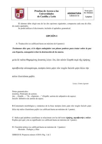 Pruebas de Acceso a las Universidades de Castilla y León ASIGNATURA GRIEGO II Texto para los Alumnos 2 páginas El alumno debe elegir una de las dos opciones siguientes compuesta cada una de ellas de cuatro apartados Se podrá utilizar el diccionario incluido el apéndice gramatical OPCIÓN I A Traducción se calificará hasta un máximo de 6 puntos Terámenes dice que si le eligen embajador con plenos poderes para tratar sobre la paz con Esparta conseguirá evitar la destrucción de los muros           …