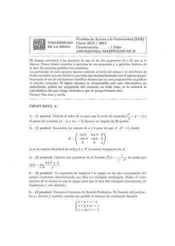 UNIVERSIDAD DE LA RIOJA Pruebas de Acceso a la Universidad LOE Curso 2012  2013 Convocatoria   Julio ASIGNATURA MATEJVIÁTICAS II El alumno contestará a los ejercicios de una de las dos propuestas A o B que se le ofrecen Nunca deberá contestar a ejercicios de una propuesta y a ejercicios distintos de la otra Es necesario justificar las respuestas La puntuación de cada ejercicio aparece indicada al inicio del 111is1no y se distribuirá de fonna razonable entre los distintos apartados no necesaria1…