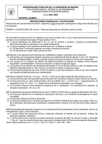 UNIVERSIDADES PÚBLICAS DE LA COMUNIDAD DE MADRID EVALUACIÓN PARA EL ACCESO A LAS ENSEÑANZAS UNIVERSITARIAS OFICIALES DE GRADO Curso 20212022 MATERIA QUÍMICA INSTRUCCIONES GENERALES Y CALIFICACIÓN Después de leer atentamente el examen responda a cinco preguntas cualesquiera a elegir entre las diez que se proponen TIEMPO Y CALIFICACIÓN 90 minutos Todas las preguntas se calificarán sobre 2 puntos A1 Considere los elementos A un halógeno cuyo anión contiene 18 e B un metal alcalinotérreo del tercer…