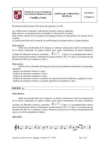 Pruebas de Acceso a Enseñanzas Universitarias Oficiales de Grado Castilla y León LENGUAJE Y PRÁCTICA MUSICAL EXAMEN 2 N páginas 6 El alumnoa deberá elegir UNA de las dos opciones A ó B Las calificaciones otorgadas a cada una de las partes serán las siguientes Parte práctica la armonización de la melodía se valorará de 0 a 5 puntos Parte teórica análisis de los elementos del lenguaje musical en una partitura Se valorará de 0 a 5 puntos La calificación final será la suma de las calificaciones de …