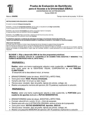 Materia DISEÑO Prueba de Evaluación de Bachillerato para el Acceso a la Universidad EBAU UNIVERSIDAD DE EXTREMADURA Curso 202223 Tiempo máximo de la prueba 1h 30 min INSTRUCCIONES PARA REALIZAR EL EXAMEN El examen consta de 3 bloques de preguntas BLOQUE 1 Consta de 2 propuestas prácticas de las cuales el estudiante ha de elegir una de ellas El primer Bloque tiene una valoración máxima de 5 puntos BLOQUE 2 Se presentan 8 conceptos para definir ha de elegir máximo 4 conceptos El segundo Bloque ti…