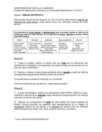 UNIVERSIDAD DE CASTILLA LA MANCHA Pruebas de aptitud para el acceso a la Universidad Bachillerato LOGSE Materia  DIBUJO ARTÍSTICO II Esta prueba consta de dos bloques A y B El alumno debe realizar una de las opciones de cada bloque Cada opción tiene una valoración máxima de cinco puntos Los ejercicios de Línea Rayado y MedHumedos solo se pueden realizar en UNO de los medios que figure en cada columna En los ejercicios de Color y Mancha se pueden utilizar hasta DOS medios LÍNEA RAYADO MANCHA Med…