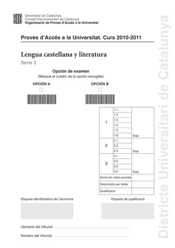 Districte Universitari de Catalunya Jfmm Generalitat de Catalunya Consell lnteruniversitari de Catalunya   Organització de Proves dAccés a la Universitat Proves dAccés a la Universitat Curs 20102011 Lengua castellana y literatura Serie 2 Opción de examen Marque el cuadro de la opción escogida OPCIÓN A D OPCIÓN B D Etiqueta identificadora de lalumnea 11 12 1 13 14 15 16 21 2 22 Total 23 Total 31 32 3 33 34 Total Suma de notes parcials Descompte per faltes Qualificació Etiqueta de qualificació Ub…