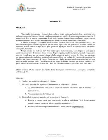 ó61YJb p UNIVERSIDAD DE VIEDO Pruebas de Acceso a la Universidad Curso 20122013 PORTUGUÉS OPCIÓN A Da estao viase a praia e o mar A água vinha de longe muito azul e muito lisa e aproximavase cada vez menos azul e menos lisa até espadanar em pequenos caches de espuma que morriam na areia A praia estava deserta uma ou outra pessoa descia os degraus de cimento da esplanada para matar o tempo dava uns passos na areia voltava a subir os degraus sentavase a uma mesa como toda a gente A aprendiza entr…