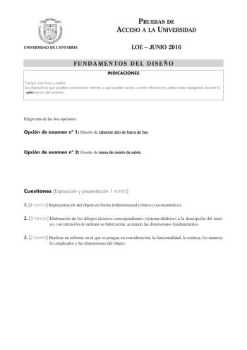 PRUEBAS DE ACCESO A LA UNIVERSIDAD UNIVERSIDAD DE CANTABRIA LOE  JUNIO 2016 FUNDAMENTOS DEL DISEÑO INDICACIONES Tiempo una hora y media Los dispositivos que pueden conectarse a internet o que pueden recibir o emitir información deben estar apagados durante la celebración del examen Elegir una de las dos opciones Opción de examen n 1 Diseño de taburete alto de barra de bar Opción de examen n 2 Diseño de mesa de centro de salón Cuestiones Exposición y presentación 1 PUNTO 1 4 PUNTOS Representació…