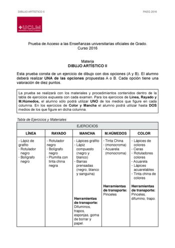 DIBUJO ARTÍSTICO II PAEG 2016  LlJ  L M UNIVERSIDAD DE CASTILLALA MANCHA Prueba de Acceso a las Enseñanzas universitarias oficiales de Grado Curso 2016 Materia DIBUJO ARTÍSTICO II Esta prueba consta de un ejercicio de dibujo con dos opciones A y B El alumno deberá realizar UNA de las opciones propuestas A o B Cada opción tiene una valoración de diez puntos La prueba se realizará con los materiales y procedimientos contenidos dentro de la tabla de ejercicios expuesta con cada examen Para los eje…