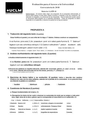 Evaluación para el Acceso a la Universidad Convocatoria de 2018 Materia LATÍN II Instrucciones  El alumno debe elegir una propuesta En la propuesta seleccionada el alumno debe traducir el texto latino hasta 4 puntos y contestar a las tres cuestiones Se valorarán la ortografía y la coherencia de las respuestas Para la traducción puede usarse un diccionario latinoespañol con el apéndice gramatical Todas las preguntas se deben responder en el cuadernillo el alumno se queda con la hoja de examen PR…