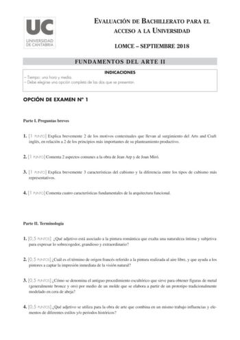 EVALUACIÓN DE BACHILLERATO PARA EL ACCESO A LA UNIVERSIDAD LOMCE  SEPTIEMBRE 2018 FUNDAMENTOS DEL ARTE II INDICACIONES  Tiempo una hora y media  Debe elegirse una opción completa de las dos que se presentan OPCIÓN DE EXAMEN N 1 Parte I Preguntas breves 1 1 PUNTO Explica brevemente 2 de los motivos contextuales que llevan al surgimiento del Arts and Craft inglés en relación a 2 de los principios más importantes de su planteamiento productivo 2 1 PUNTO Comenta 2 aspectos comunes a la obra de Jean…