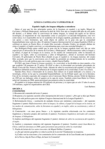 Universidad de Oviedo Pruebas de Acceso a la Universidad PAU Curso 20152016 LENGUA CASTELLANA Y LITERATURA II Español e inglés dos lenguas obligadas a entenderse Quiso el azar que los dos principales genios de la literatura en español y en inglés Miguel de Cervantes y William Shakespeare murieran en abril de 1616 Este año se cumplen 400 años de este guiño del destino y el debate sobre la convivencia de ambas lenguas la ventaja del inglés en las nuevas tecnologías el surgimiento de vías intermed…