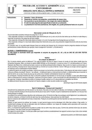 Instrucciones PRUEBA DE ACCESO Y ADMISIÓN A LA UNIVERSIDAD ANDALUCÍA CEUTA MELILLA y CENTROS en MARRUECOS CONVOCATORIA EXTRAORDINARIA CURSO 20202021 LENGUA EXTRANJERA FRANCÉS ACCESO a Duración 1 hora y 30 minutos b Responda en francés a las preguntas numerándolas de manera clara c No se permite el uso de diccionario ni de ningún otro material didáctico d El valor de cada pregunta está especificado al lado de su numeración e La presentación incorrecta tachaduras letra ilegible etc puede penaliza…