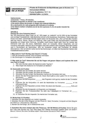 UNIVERSIDAD DE LA RIOJA Prueba de Evaluación de Bachillerato para el Acceso a la Universidad EBAU Curso Académico 201718 ASIGNATURA ALEMÁN Instrucciones a Duración 1 hora y 30 minutps b Deberá responder en alemán a las cuestiones c No podrá utilizar diccionario ni ningún otro material didáctico d La puntuación de cada pregunta está indicada en la misma e Se deberá realizar completa una de las dos opciones A o B sin poder mezclar las respuestas OPCIÓN A Kiinnen Sie ohne Feinseher leben Nur 16 be…