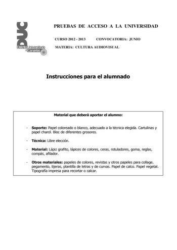 PRUEBAS DE ACCESO A LA UNIVERSIDAD CURSO 2012  2013 CONVOCATORIA JUNIO MATERIA CULTURA AUDIOVISUAL Instrucciones para el alumnado Material que deberá aportar el alumno  Soporte Papel coloreado o blanco adecuado a la técnica elegida Cartulinas y papel charol Bloc de diferentes grosores  Técnica Libre elección  Material Lápiz grafito lápices de colores ceras rotuladores goma reglas compás afilador  Otros materiales papeles de colores revistas y otros papeles para collage pegamento tijeras plantil…